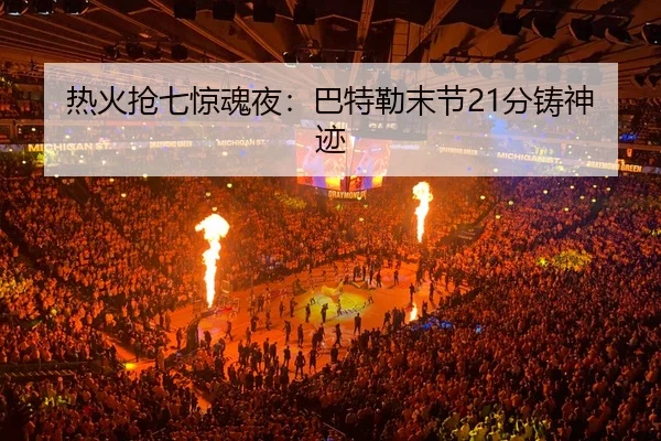 热火抢七惊魂夜：巴特勒末节21分铸神迹