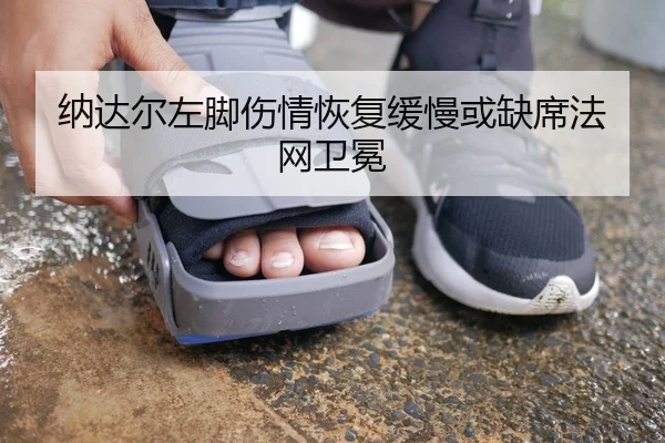 纳达尔左脚伤情恢复缓慢或缺席法网卫冕